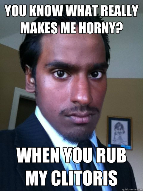 You know what really makes me horny? When you rub my clitoris  