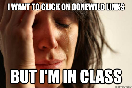 I want to click on gonewild links but I'm in class  First World Problems