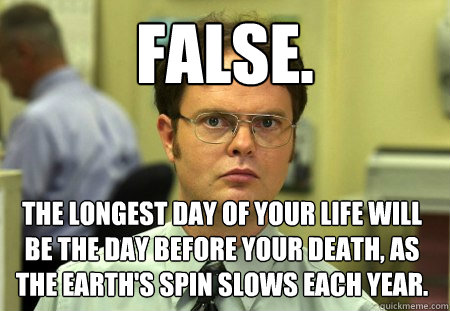 False. The longest day of your life will be the day before your death, as the earth's spin slows each year.  Dwight