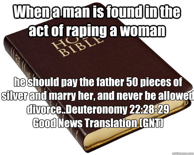 When a man is found in the act of raping a woman he should pay the father 50 pieces of silver and marry her, and never be allowed divorce..Deuteronomy 22:28-29
Good News Translation (GNT)  