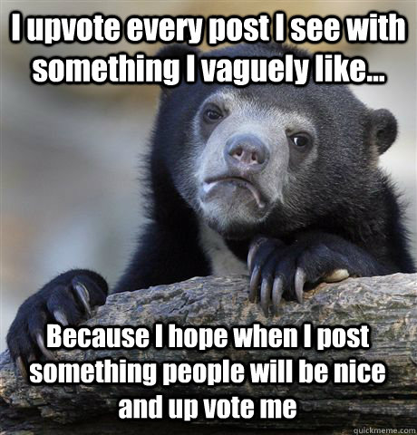 I upvote every post I see with something I vaguely like... Because I hope when I post something people will be nice and up vote me  Confession Bear