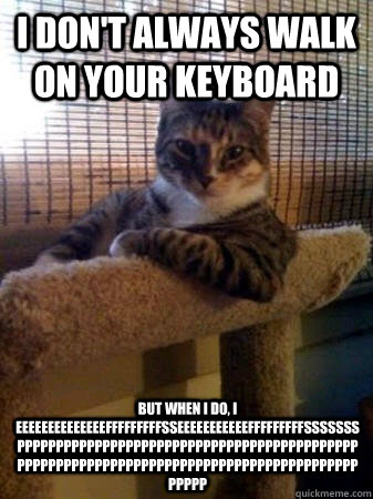 i don't always walk on your keyboard but when I do, i  eeeeeeeeeeeeeefffffffffsseeeeeeeeeeefffffffffsssssss ppppppppppppppppppppppppppppppppppppppppppppppppppppppppppppppppppppppppppppppppppppppppppppp  The Most Interesting Cat in the World