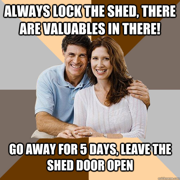 Always lock the shed, there are valuables in there! Go away for 5 days, leave the shed door open  Scumbag Parents