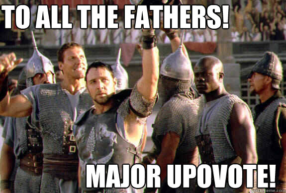 To all the fathers! MAJOR UPOVOTE!  Upvoting Maximus
