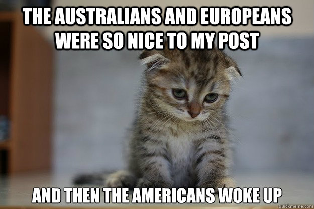 the Australians and Europeans were so nice to my post and then the Americans woke up  Sad Kitten