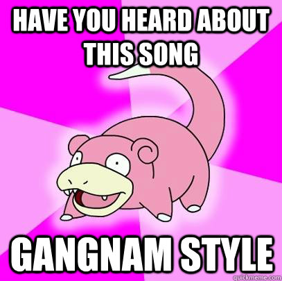 hAVE you heard about this song gangnam style  Slowpoke