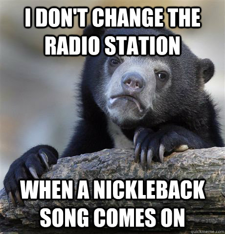 I don't change the radio station when a nickleback song comes on  Confession Bear