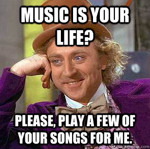 Music is your life? Please, play a few of your songs for me.  Condescending Wonka