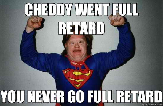 CHEDDY WENT FULL RETARD YOU NEVER GO FULL RETARD  