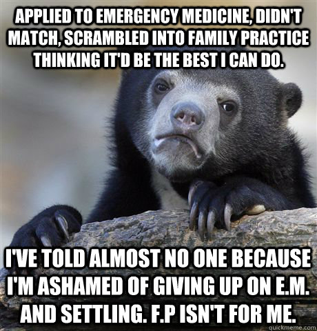 Applied to Emergency Medicine, didn't match, scrambled into family practice thinking it'd be the best I can do. I've told almost no one because I'm ashamed of giving up on E.M. and settling. F.P isn't for me. - Applied to Emergency Medicine, didn't match, scrambled into family practice thinking it'd be the best I can do. I've told almost no one because I'm ashamed of giving up on E.M. and settling. F.P isn't for me.  Confession Bear