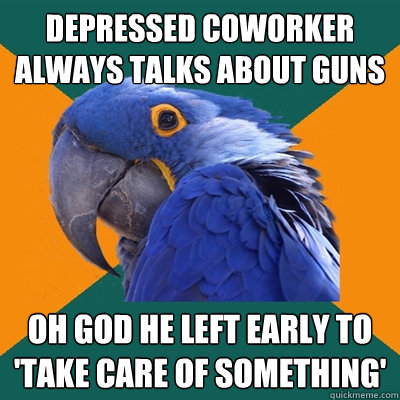 depressed coworker always talks about guns oh god he left early to 'take care of something'  Paranoid Parrot