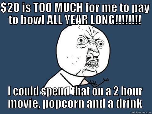 $20 IS TOO MUCH FOR ME TO PAY TO BOWL ALL YEAR LONG!!!!!!!! I COULD SPEND THAT ON A 2 HOUR MOVIE, POPCORN AND A DRINK Y U No