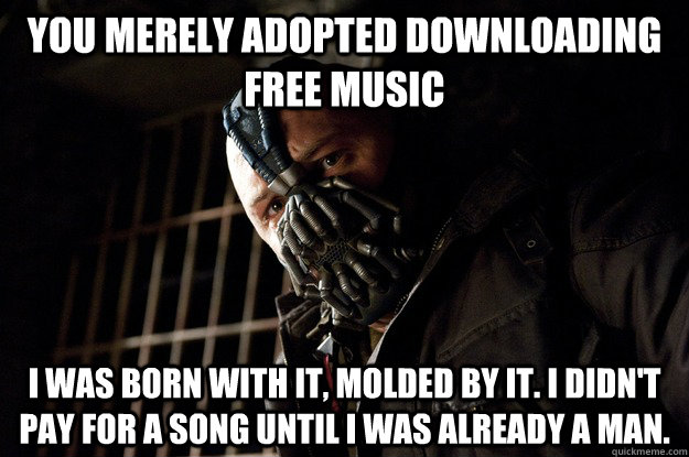 You merely adopted downloading free music I was born with it, molded by it. I didn't pay for a song until i was already a man.  Angry Bane