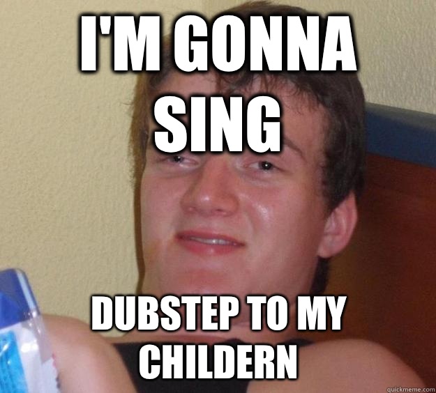 I'm gonna sing Dubstep to my childern   10 Guy