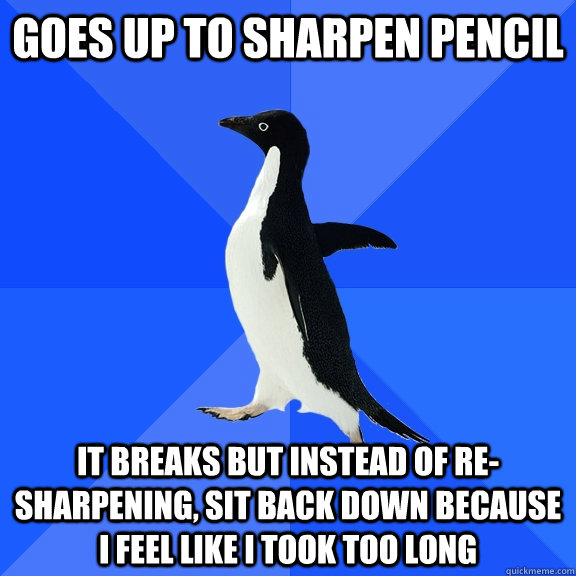 goes up to sharpen pencil it breaks but instead of re-sharpening, sit back down because i feel like i took too long  Socially Awkward Penguin