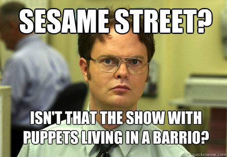 Sesame street? Isn't that the show with puppets living in a barrio?  Schrute