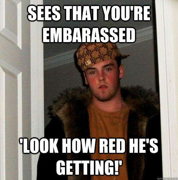 sees that you're embarassed 'look how red he's getting!'  Scumbag Steve