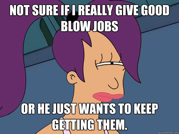 Not sure if i really give good blow jobs or he just wants to keep getting them.  Leela Futurama