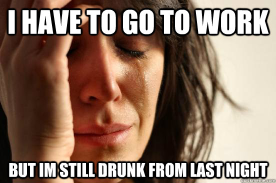 I HAVE TO GO TO WORK BUT IM STILL DRUNK FROM LAST NIGHT  First World Problems