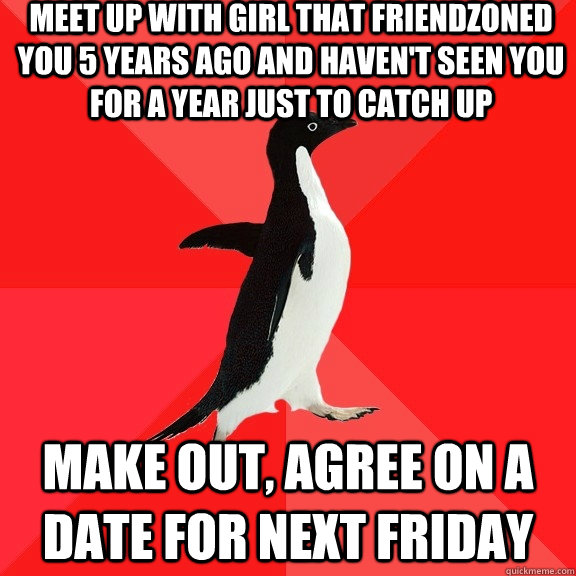 Meet up with girl that friendzoned you 5 years ago and haven't seen you for a year just to catch up make out, agree on a date for next friday - Meet up with girl that friendzoned you 5 years ago and haven't seen you for a year just to catch up make out, agree on a date for next friday  Socially Awesome Penguin
