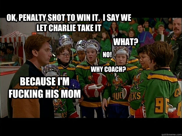 Ok, penalty shot to win it.  I say we let charlie take it What? no! Why coach? Because I'm fucking his mom - Ok, penalty shot to win it.  I say we let charlie take it What? no! Why coach? Because I'm fucking his mom  Might Ducks Logic