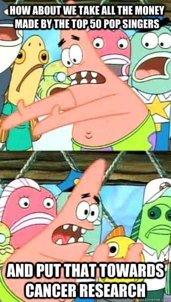 How about we take all the money made by the top 50 pop singers And put that towards cancer research  - How about we take all the money made by the top 50 pop singers And put that towards cancer research   Patrick Star