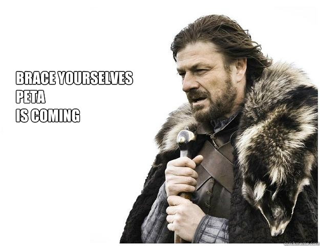 Brace yourselves
Peta
is coming  Imminent Ned