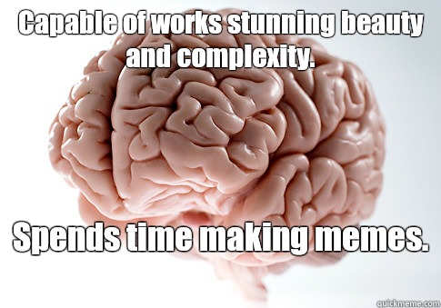 Capable of works stunning beauty and complexity.  Spends time making memes.    Scumbag Brain