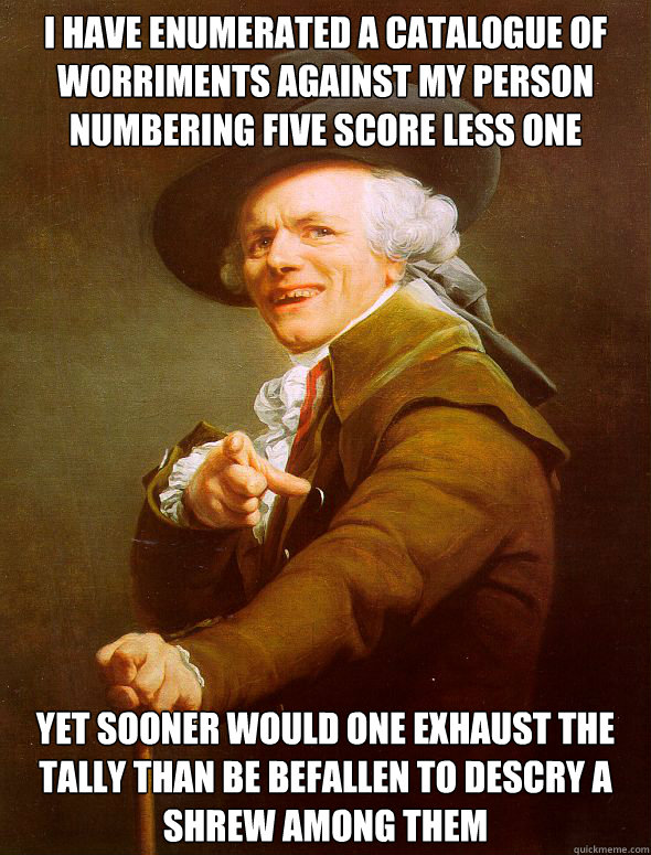 I have enumerated a catalogue of worriments against my person numbering five score less one yet sooner would one exhaust the tally than be befallen to descry a shrew among them - I have enumerated a catalogue of worriments against my person numbering five score less one yet sooner would one exhaust the tally than be befallen to descry a shrew among them  Joseph Ducreux