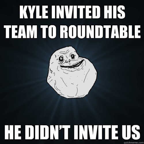 Kyle invited his team to roundtable He didn’t invite us  Forever Alone