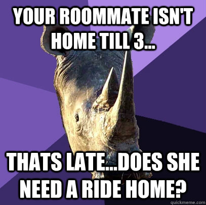 Your roommate isn't home till 3... Thats late...does she need a ride home?  Sexually Oblivious Rhino