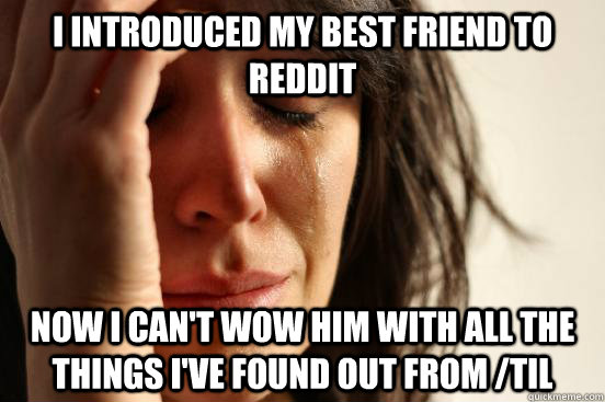 I introduced my best friend to Reddit now I can't wow him with all the things i've found out from /TIL  First World Problems