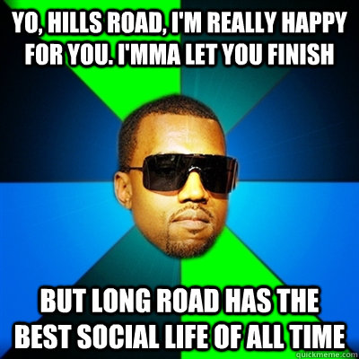 Yo, hills road, I'm really happy for you. I'mma let you finish But Long road has the best social life of all time  Interrupting Kanye
