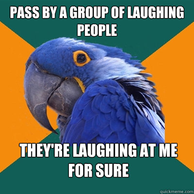 pass by a group of laughing people they're laughing at me for sure  Paranoid Parrot