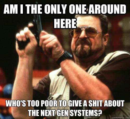 Am i the only one around here Who's too poor to give a shit about the next gen systems?  Am I The Only One Around Here