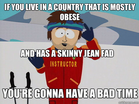 If you live in a country that is mostly obese and has a skinny jean fad you're gonna have a bad time  Bad Time