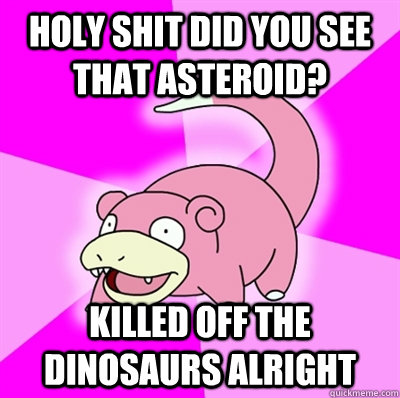 HOLY SHIT DID YOU SEE THAT ASTEROID? KILLED OFF THE DINOSAURS ALRIGHT  Slowpoke Earthquake