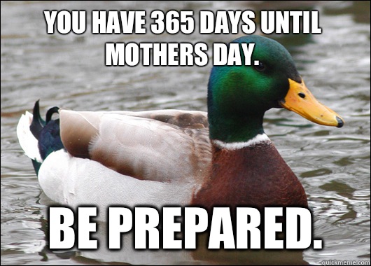 You have 365 days until mothers day. Be prepared.  Actual Advice Mallard