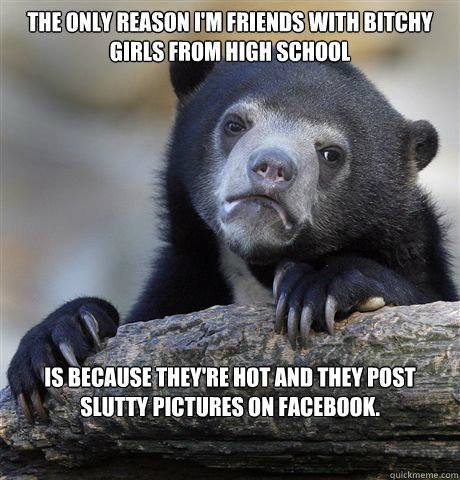 The only reason I'm friends with bitchy girls from high school is because they're hot and they post slutty pictures on facebook.  Confession Bear