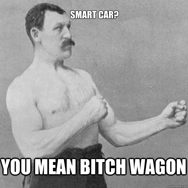 You mean bitch wagon Smart car?  overly manly man
