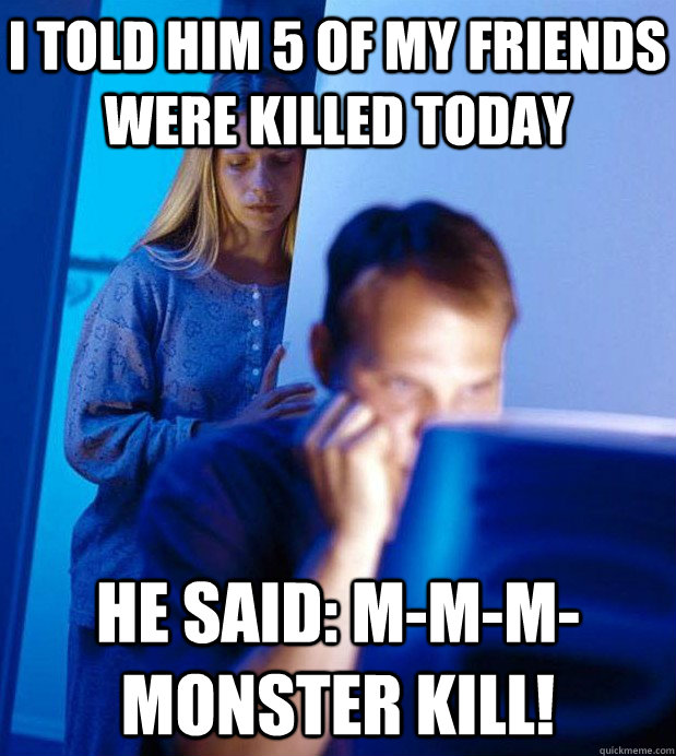 I told him 5 of my friends were killed today he said: M-m-m-monster kill! - I told him 5 of my friends were killed today he said: M-m-m-monster kill!  Internet Husband