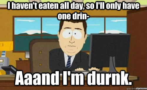 I haven't eaten all day, so I'll only have one drin- Aaand I'm durnk.  anditsgone