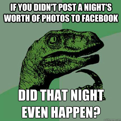If you didn't post a night's worth of photos to Facebook did that night 
even happen?  Philosoraptor