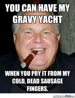 You can have my gravy yacht when you pry it from my cold, dead sausage fingers. - You can have my gravy yacht when you pry it from my cold, dead sausage fingers.  Scumbag Rush Limbaugh