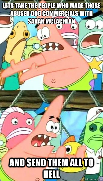 Lets take the people who made those abused dog commercials with Sarah Mclachlan
 And send them all to hell  Push it somewhere else Patrick
