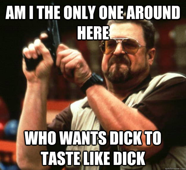 am I the only one around here who wants dick to taste like dick  Angry Walter