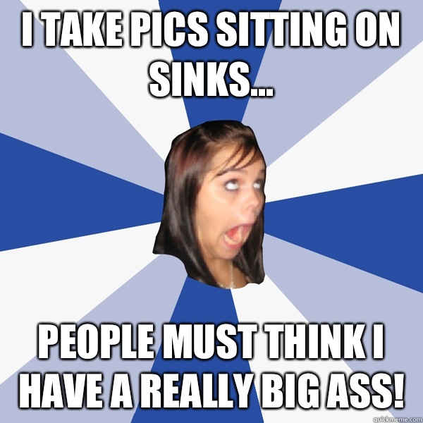 I take pics sitting on sinks... People must think I have a really big ass!  Annoying Facebook Girl