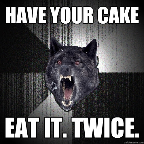 Have your cake eat it. twice.  Insanity Wolf