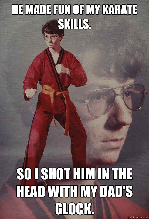 He made fun of my karate skills.   So i shot him in the head with my dad's glock.    Karate Kyle