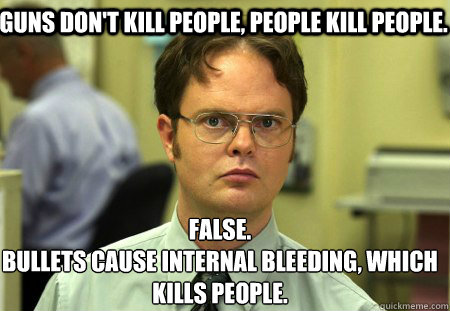 Guns don't kill people, people kill people. False.
Bullets cause internal bleeding, which kills people.  Schrute